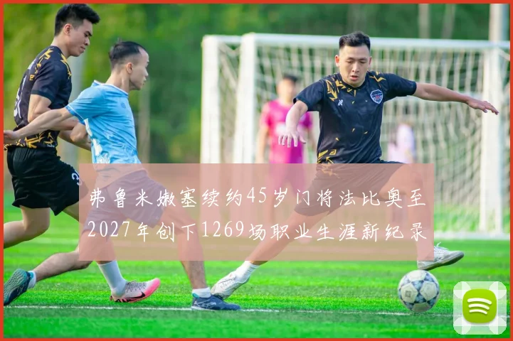 弗鲁米嫩塞续约45岁门将法比奥至2027年创下1269场职业生涯新纪录