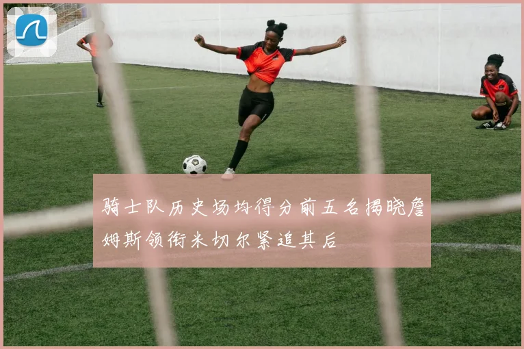 骑士队历史场均得分前五名揭晓詹姆斯领衔米切尔紧追其后