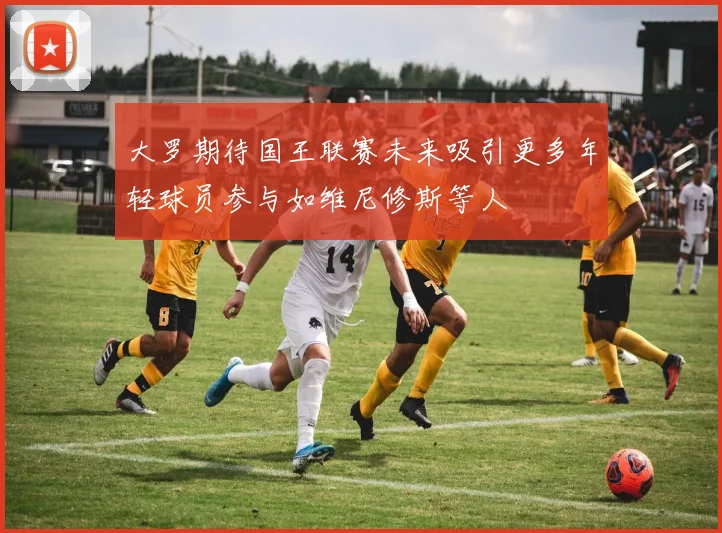 大罗期待国王联赛未来吸引更多年轻球员参与如维尼修斯等人