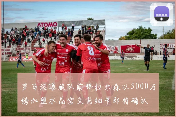 罗马诺曝狼队前锋拉尔森以5000万镑加盟水晶宫交易细节即将确认
