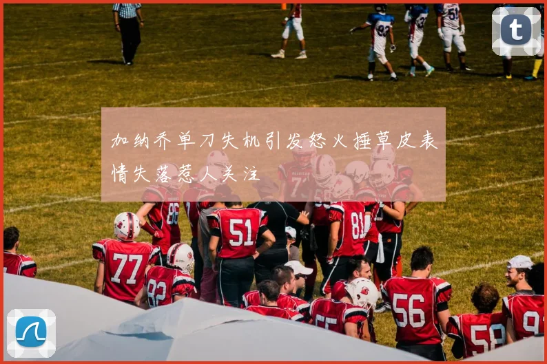 加纳乔单刀失机引发怒火捶草皮表情失落惹人关注