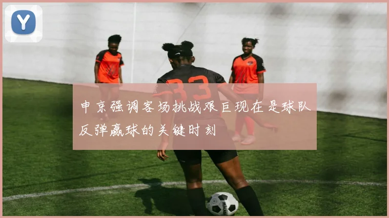 申京强调客场挑战艰巨现在是球队反弹赢球的关键时刻