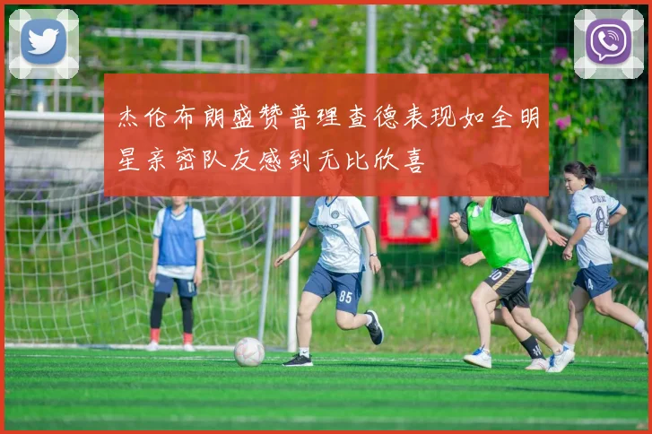 杰伦布朗盛赞普理查德表现如全明星亲密队友感到无比欣喜
