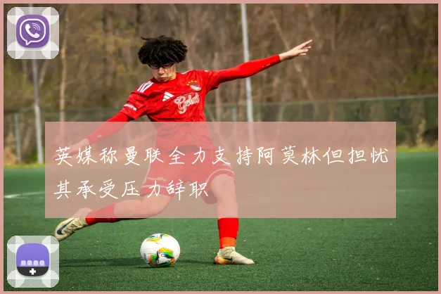 英媒称曼联全力支持阿莫林但担忧其承受压力辞职