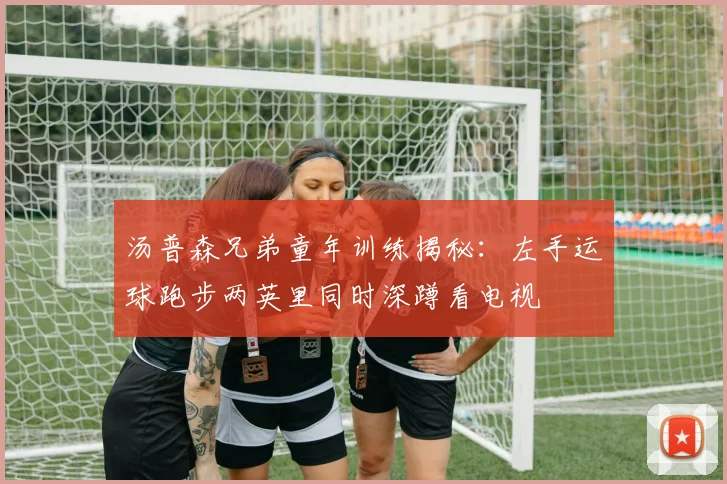 汤普森兄弟童年训练揭秘：左手运球跑步两英里同时深蹲看电视