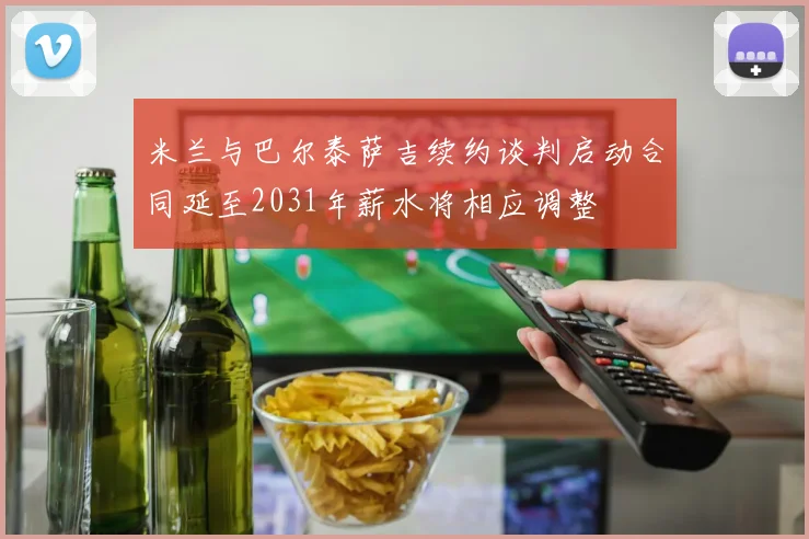 米兰与巴尔泰萨吉续约谈判启动合同延至2031年薪水将相应调整