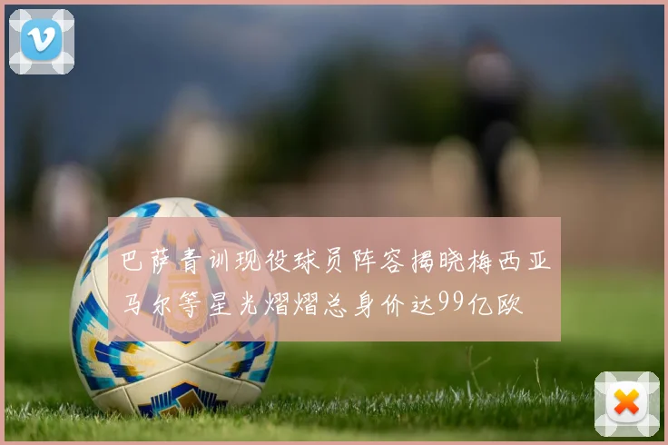 巴萨青训现役球员阵容揭晓梅西亚马尔等星光熠熠总身价达99亿欧