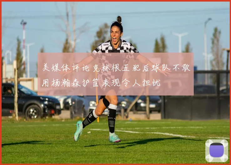 美媒体评论克林根五犯后球队不敢用杨瀚森护筐表现令人担忧