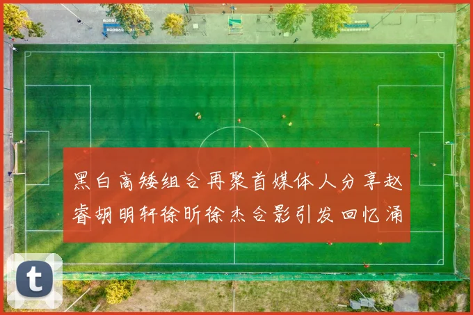 黑白高矮组合再聚首媒体人分享赵睿胡明轩徐昕徐杰合影引发回忆涌现