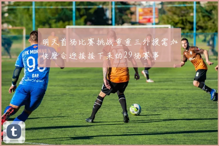 明天首场比赛挑战重重三外援需加快磨合迎接接下来的29场赛事
