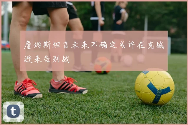 詹姆斯坦言未来不确定或许在克城迎来告别战