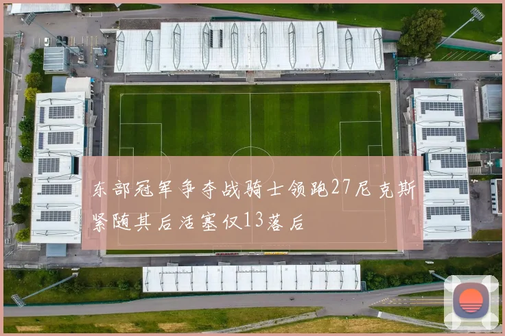东部冠军争夺战骑士领跑27尼克斯紧随其后活塞仅13落后