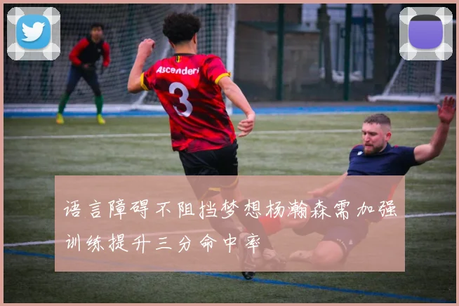 语言障碍不阻挡梦想杨瀚森需加强训练提升三分命中率