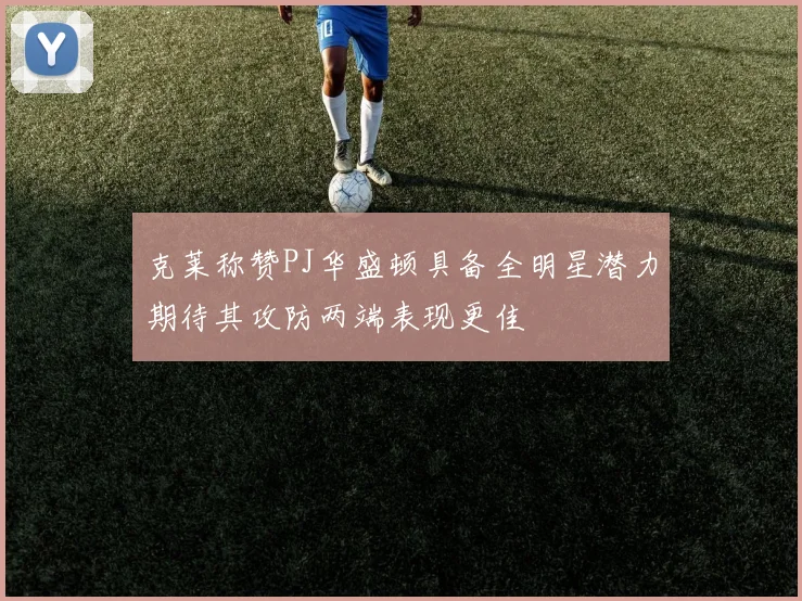 克莱称赞PJ华盛顿具备全明星潜力期待其攻防两端表现更佳