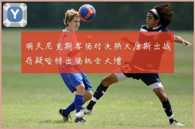 明天尼克斯客场对决热火唐斯出战存疑哈特出场机会大增