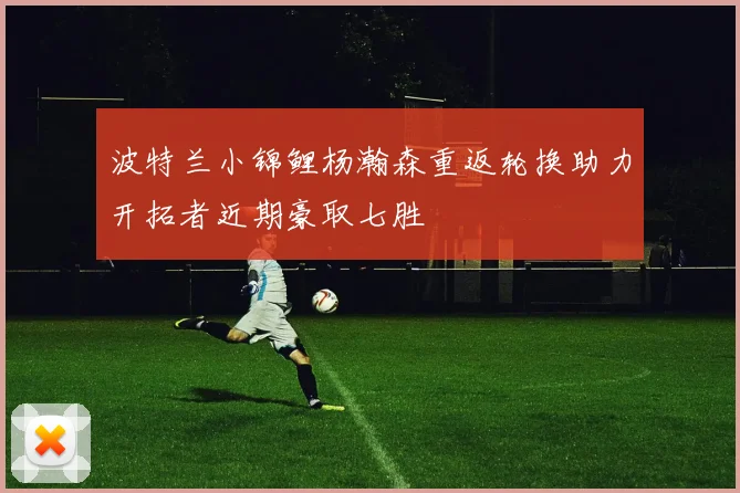 波特兰小锦鲤杨瀚森重返轮换助力开拓者近期豪取七胜