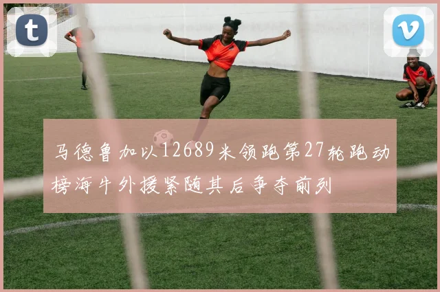马德鲁加以12689米领跑第27轮跑动榜海牛外援紧随其后争夺前列
