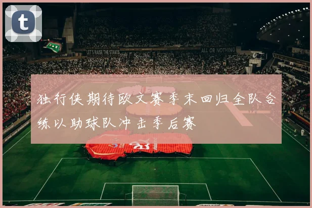 独行侠期待欧文赛季末回归全队合练以助球队冲击季后赛