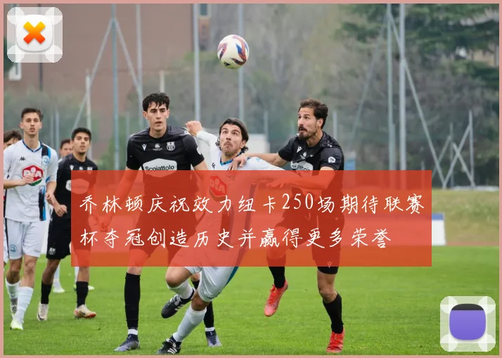 乔林顿庆祝效力纽卡250场期待联赛杯夺冠创造历史并赢得更多荣誉