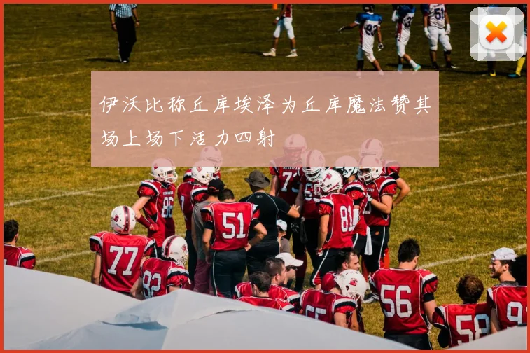 伊沃比称丘库埃泽为丘库魔法赞其场上场下活力四射