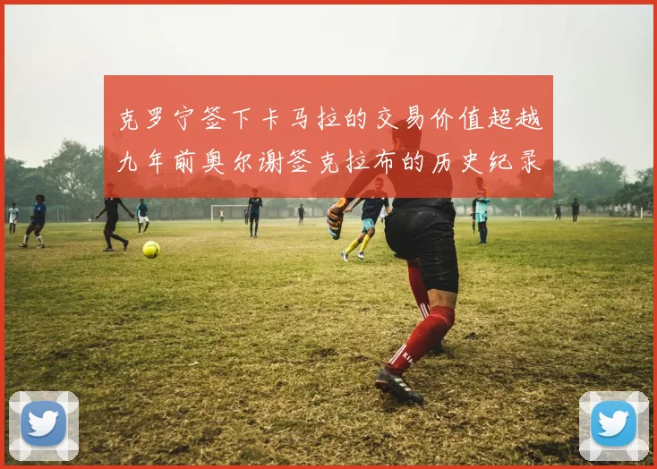 克罗宁签下卡马拉的交易价值超越九年前奥尔谢签克拉布的历史纪录