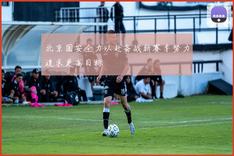 北京国安全力以赴备战新赛季努力追求更高目标