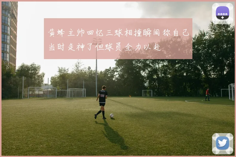 黄蜂主帅回忆三球相撞瞬间称自己当时走神了但球员全力以赴
