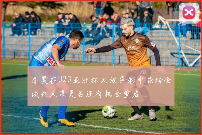 李昊在U23亚洲杯大放异彩申花转会谈判未果是否还有机会重启