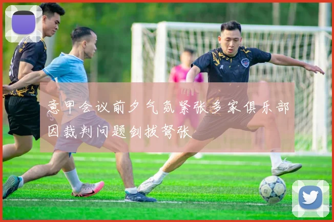 意甲会议前夕气氛紧张多家俱乐部因裁判问题剑拔弩张