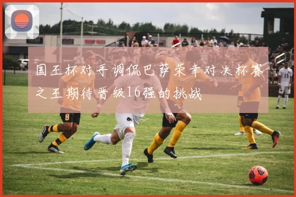 国王杯对手调侃巴萨荣幸对决杯赛之王期待晋级16强的挑战
