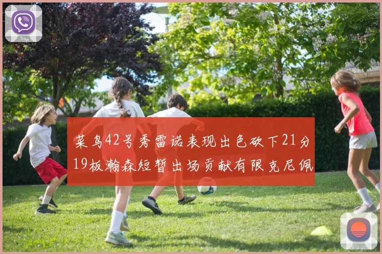菜鸟42号秀雷诺表现出色砍下21分19板瀚森短暂出场贡献有限克尼佩尔三分球火力全开