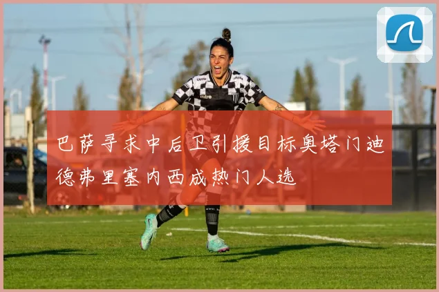 巴萨寻求中后卫引援目标奥塔门迪德弗里塞内西成热门人选