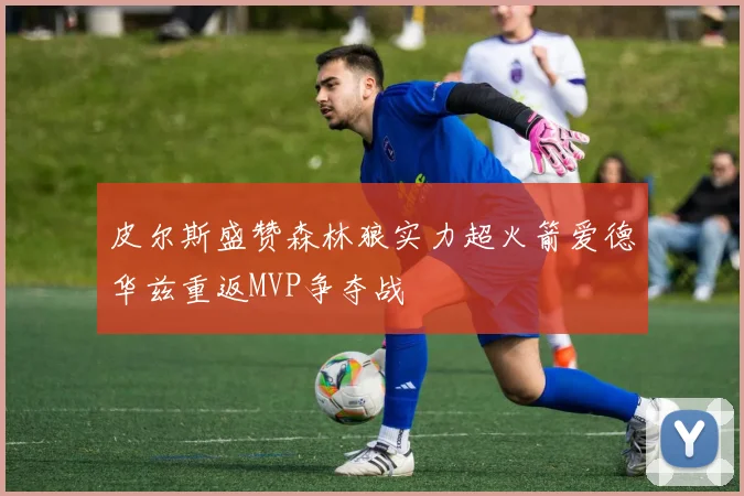 皮尔斯盛赞森林狼实力超火箭爱德华兹重返MVP争夺战
