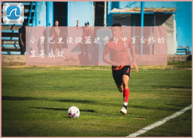 小贾巴里谈投篮进步与申京合作的显著成效