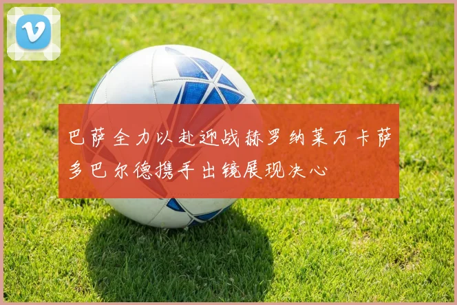 巴萨全力以赴迎战赫罗纳莱万卡萨多巴尔德携手出镜展现决心