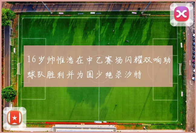 16岁帅惟浩在中乙赛场闪耀双响助球队胜利并为国少绝杀沙特