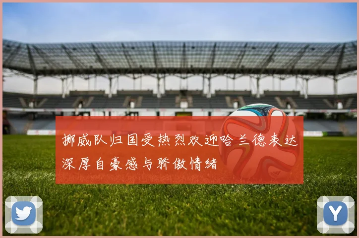 挪威队归国受热烈欢迎哈兰德表达深厚自豪感与骄傲情绪